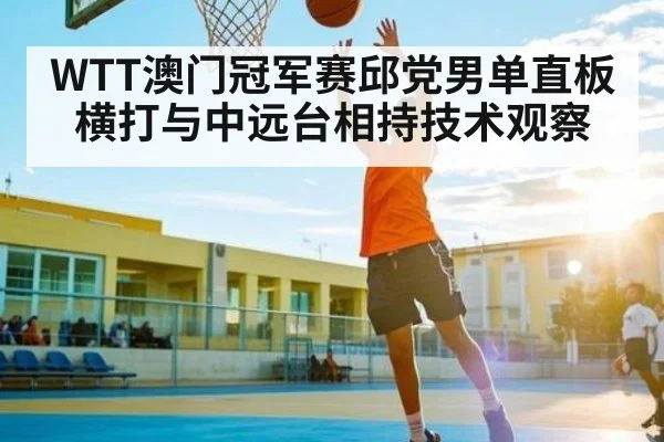WTT澳门冠军赛邱党男单直板横打与中远台相持技术观察（MG Sports）