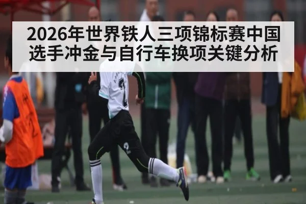 2026年世界铁人三项锦标赛中国选手冲金与自行车换项关键分析 | MG Sports