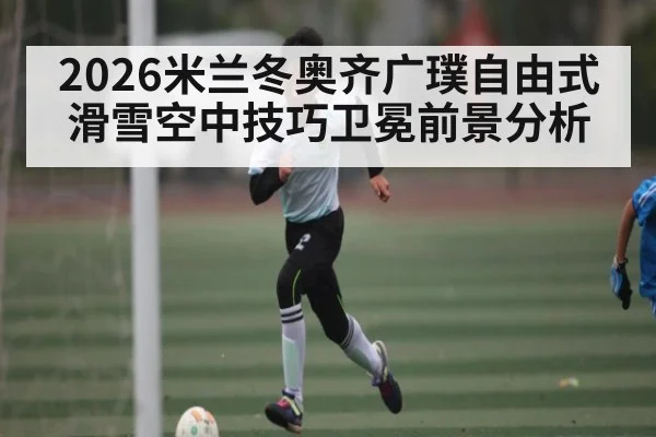 2026米兰冬奥齐广璞自由式滑雪空中技巧卫冕前景分析 | MG Sports